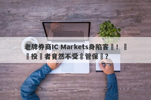 老牌券商IC Markets身陷客訴！國內投資者竟然不受監管保護？-第1张图片-要懂汇圈网