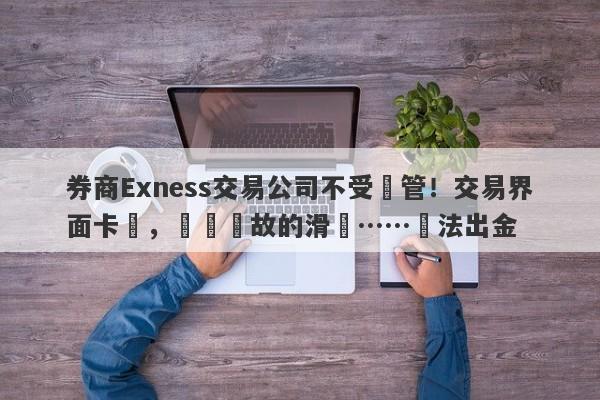 券商Exness交易公司不受監管！交易界面卡頓，無緣無故的滑點……無法出金-第1张图片-要懂汇圈网