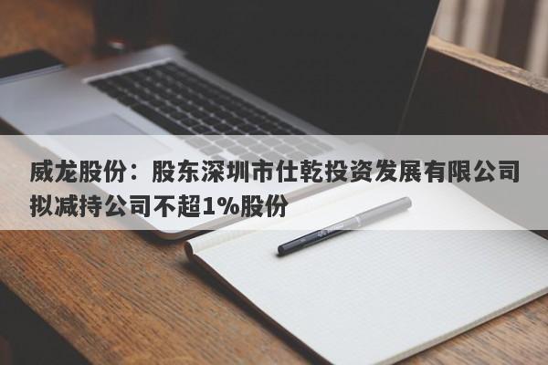 威龙股份：股东深圳市仕乾投资发展有限公司拟减持公司不超1%股份-第1张图片-要懂汇圈网