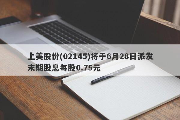 上美股份(02145)将于6月28日派发末期股息每股0.75元-第1张图片-要懂汇圈网