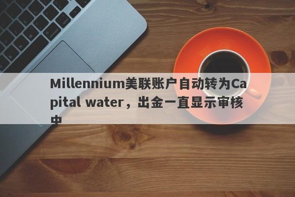 Millennium美联账户自动转为Capital water，出金一直显示审核中-第1张图片-要懂汇圈网