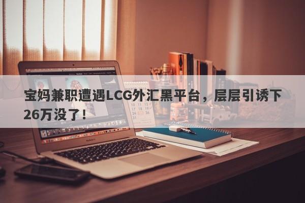 宝妈兼职遭遇LCG外汇黑平台，层层引诱下26万没了！-第1张图片-要懂汇圈网