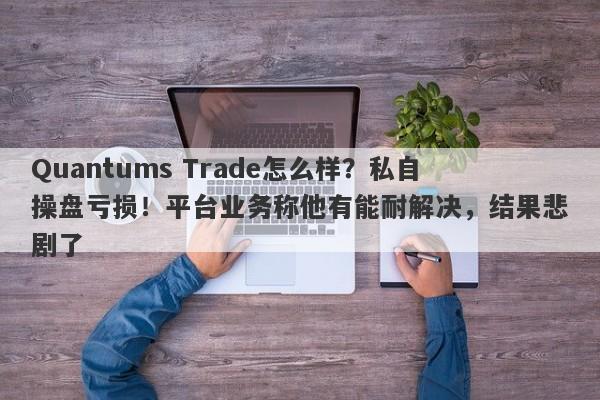 Quantums Trade怎么样？私自操盘亏损！平台业务称他有能耐解决，结果悲剧了-第1张图片-要懂汇圈网