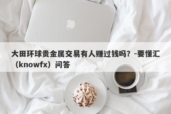 大田环球贵金属交易有人赚过钱吗？-要懂汇（knowfx）问答-第1张图片-要懂汇圈网