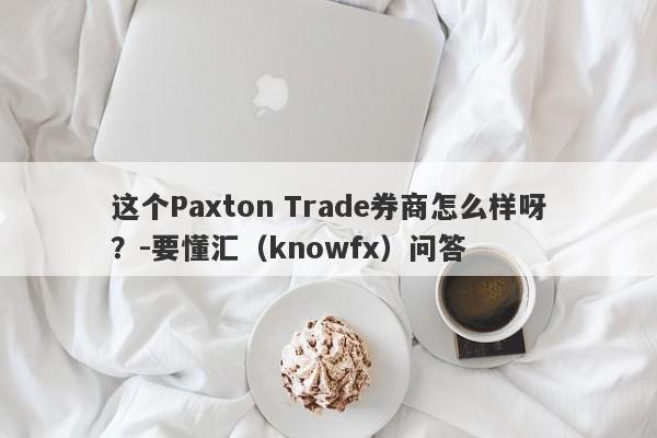 这个Paxton Trade券商怎么样呀？-要懂汇（knowfx）问答-第1张图片-要懂汇圈网