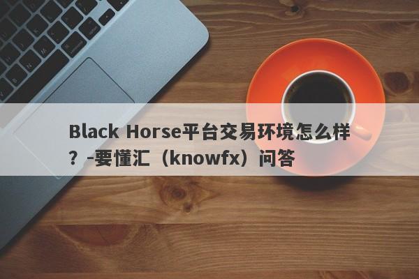 Black Horse平台交易环境怎么样？-要懂汇（knowfx）问答-第1张图片-要懂汇圈网