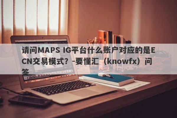 请问MAPS IG平台什么账户对应的是ECN交易模式？-要懂汇（knowfx）问答-第1张图片-要懂汇圈网