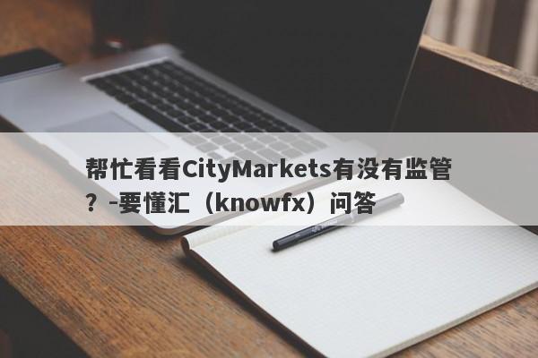 帮忙看看CityMarkets有没有监管？-要懂汇（knowfx）问答-第1张图片-要懂汇圈网