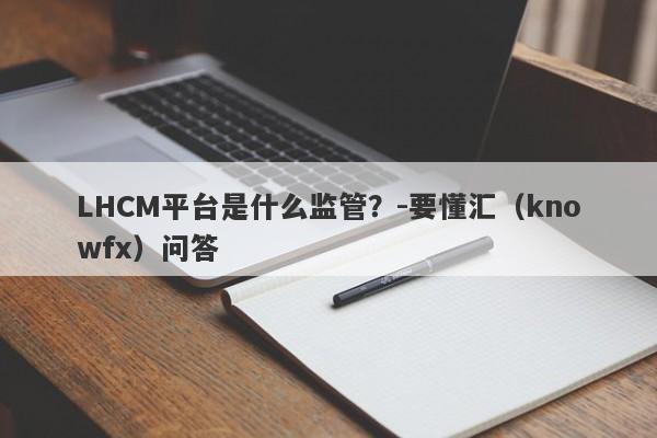 LHCM平台是什么监管？-要懂汇（knowfx）问答-第1张图片-要懂汇圈网