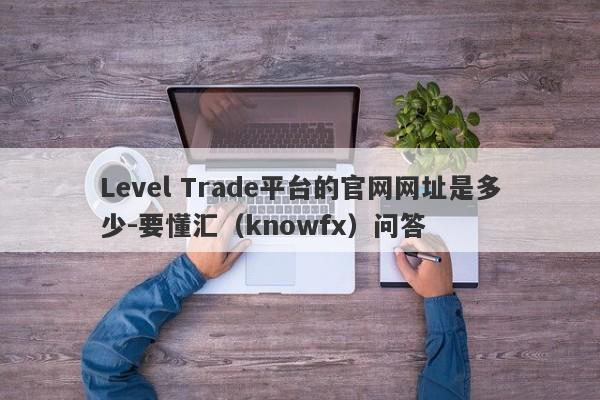 Level Trade平台的官网网址是多少-要懂汇（knowfx）问答-第1张图片-要懂汇圈网