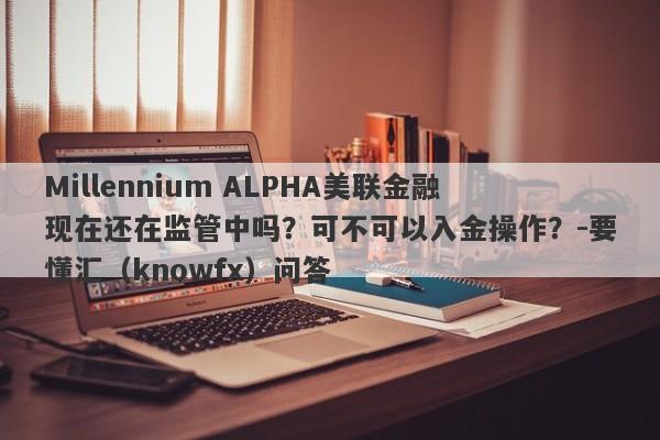 Millennium ALPHA美联金融现在还在监管中吗？可不可以入金操作？-要懂汇（knowfx）问答-第1张图片-要懂汇圈网