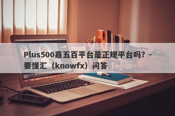 Plus500嘉五百平台是正规平台吗？-要懂汇（knowfx）问答-第1张图片-要懂汇圈网