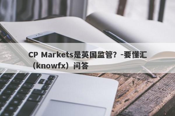 CP Markets是英国监管？-要懂汇（knowfx）问答-第1张图片-要懂汇圈网