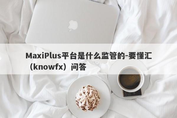 MaxiPlus平台是什么监管的-要懂汇（knowfx）问答-第1张图片-要懂汇圈网