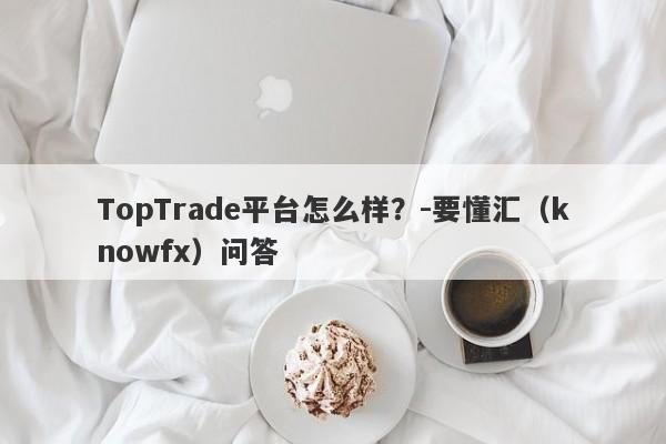 TopTrade平台怎么样？-要懂汇（knowfx）问答-第1张图片-要懂汇圈网