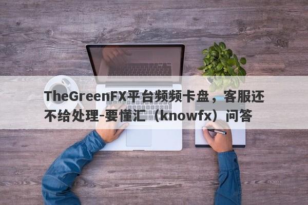 TheGreenFX平台频频卡盘，客服还不给处理-要懂汇（knowfx）问答-第1张图片-要懂汇圈网