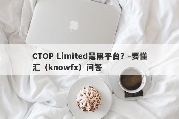 CTOP Limited是黑平台？-要懂汇（knowfx）问答-第1张图片-要懂汇圈网