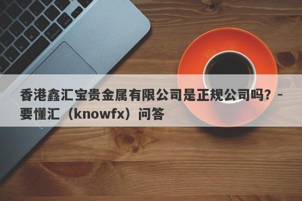 香港鑫汇宝贵金属有限公司是正规公司吗？-要懂汇（knowfx）问答-第1张图片-要懂汇圈网