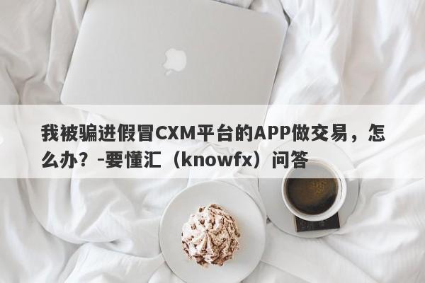 我被骗进假冒CXM平台的APP做交易，怎么办？-要懂汇（knowfx）问答-第1张图片-要懂汇圈网