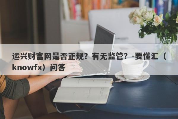 运兴财富网是否正规？有无监管？-要懂汇（knowfx）问答-第1张图片-要懂汇圈网