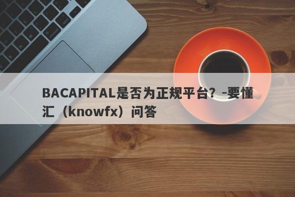 BACAPITAL是否为正规平台？-要懂汇（knowfx）问答-第1张图片-要懂汇圈网