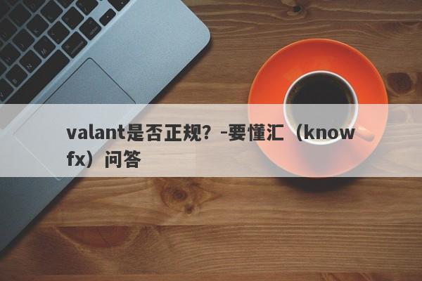 valant是否正规？-要懂汇（knowfx）问答-第1张图片-要懂汇圈网