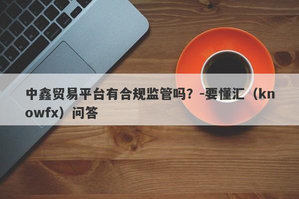 中鑫贸易平台有合规监管吗？-要懂汇（knowfx）问答-第1张图片-要懂汇圈网