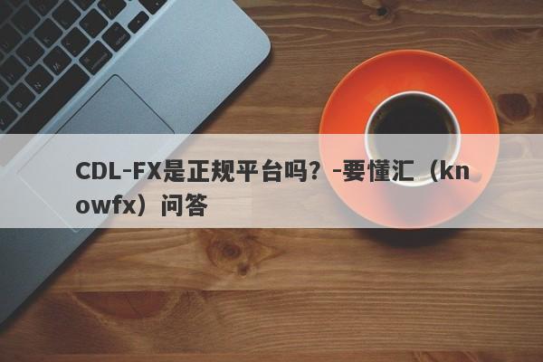 CDL-FX是正规平台吗？-要懂汇（knowfx）问答-第1张图片-要懂汇圈网