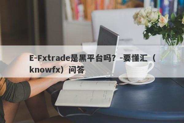 E-Fxtrade是黑平台吗？-要懂汇（knowfx）问答-第1张图片-要懂汇圈网