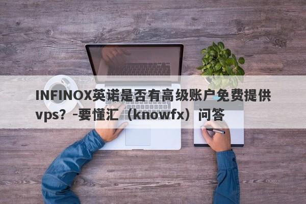 INFINOX英诺是否有高级账户免费提供vps？-要懂汇（knowfx）问答-第1张图片-要懂汇圈网