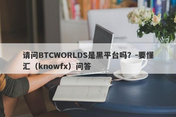 请问BTCWORLDS是黑平台吗？-要懂汇（knowfx）问答-第1张图片-要懂汇圈网