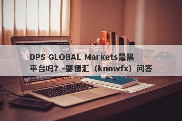 DPS GLOBAL Markets是黑平台吗？-要懂汇（knowfx）问答-第1张图片-要懂汇圈网