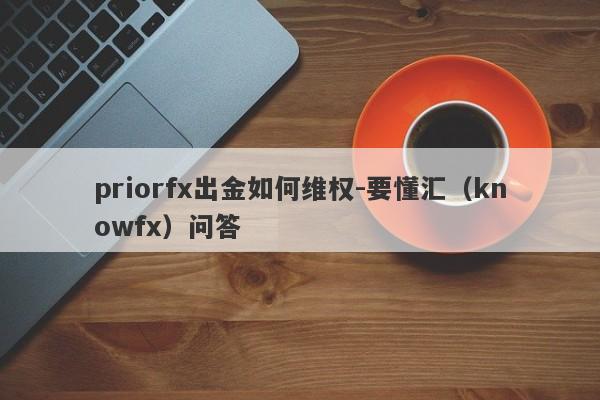 priorfx出金如何维权-要懂汇（knowfx）问答-第1张图片-要懂汇圈网