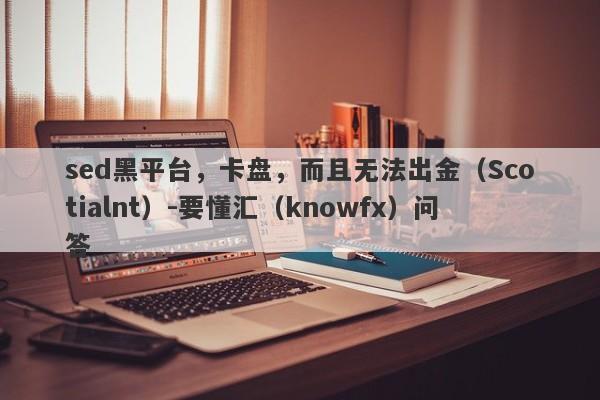 sed黑平台，卡盘，而且无法出金（Scotialnt）-要懂汇（knowfx）问答-第1张图片-要懂汇圈网