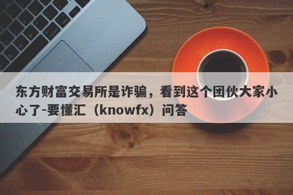 东方财富交易所是诈骗，看到这个团伙大家小心了-要懂汇（knowfx）问答-第1张图片-要懂汇圈网