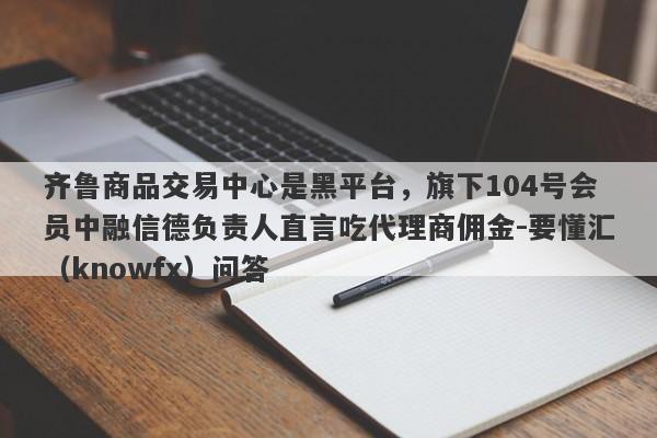 齐鲁商品交易中心是黑平台，旗下104号会员中融信德负责人直言吃代理商佣金-要懂汇（knowfx）问答-第1张图片-要懂汇圈网