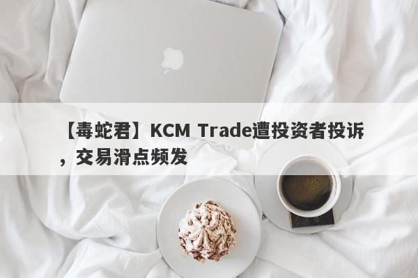 【毒蛇君】KCM Trade遭投资者投诉，交易滑点频发
-第1张图片-要懂汇圈网