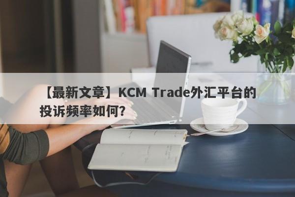 【最新文章】KCM Trade外汇平台的投诉频率如何？
-第1张图片-要懂汇圈网