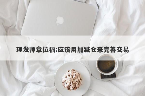 理发师章位福:应该用加减仓来完善交易-第1张图片-要懂汇圈网