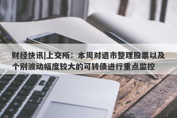 财经快讯|上交所：本周对退市整理股票以及个别波动幅度较大的可转债进行重点监控-第1张图片-要懂汇圈网