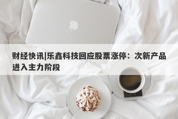 财经快讯|乐鑫科技回应股票涨停：次新产品进入主力阶段-第1张图片-要懂汇圈网