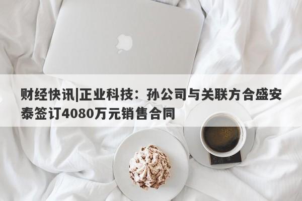 财经快讯|正业科技：孙公司与关联方合盛安泰签订4080万元销售合同-第1张图片-要懂汇圈网