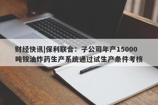 财经快讯|保利联合：子公司年产15000吨铵油炸药生产系统通过试生产条件考核-第1张图片-要懂汇圈网