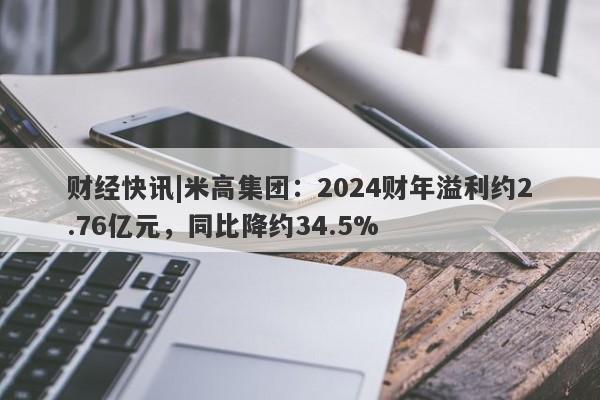 财经快讯|米高集团：2024财年溢利约2.76亿元，同比降约34.5%-第1张图片-要懂汇圈网