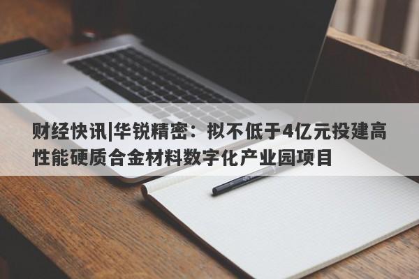 财经快讯|华锐精密：拟不低于4亿元投建高性能硬质合金材料数字化产业园项目-第1张图片-要懂汇圈网