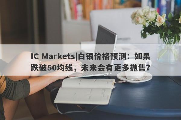 IC Markets|白银价格预测：如果跌破50均线，未来会有更多抛售？-第1张图片-要懂汇圈网