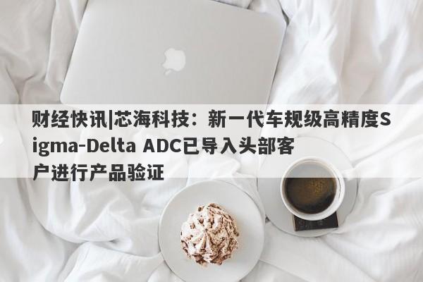 财经快讯|芯海科技：新一代车规级高精度Sigma-Delta ADC已导入头部客户进行产品验证-第1张图片-要懂汇圈网