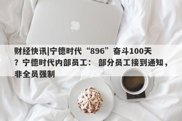 财经快讯|宁德时代“896”奋斗100天？宁德时代内部员工： 部分员工接到通知，非全员强制-第1张图片-要懂汇圈网