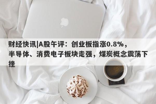 财经快讯|A股午评：创业板指涨0.8%，半导体、消费电子板块走强，煤炭概念震荡下挫-第1张图片-要懂汇圈网