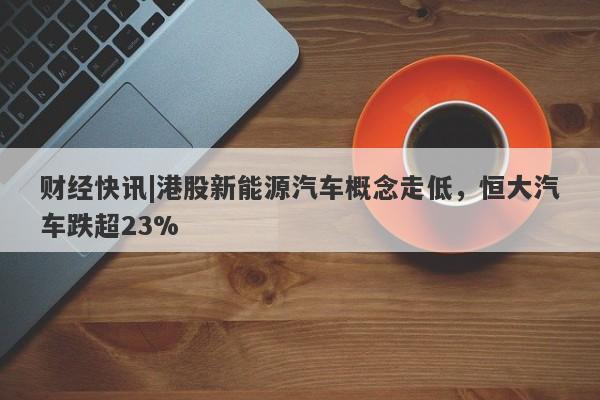 财经快讯|港股新能源汽车概念走低，恒大汽车跌超23%-第1张图片-要懂汇圈网